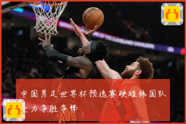 中国男足世界杯预选赛硬碰韩国队全力争胜争锋