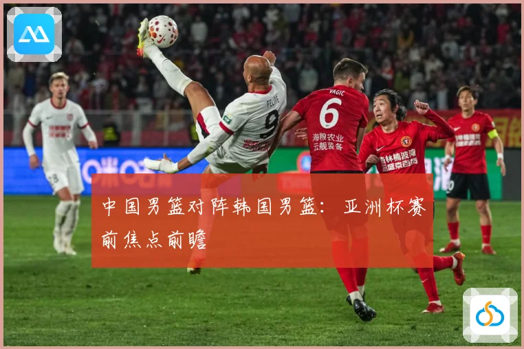 中国男篮对阵韩国男篮：亚洲杯赛前焦点前瞻