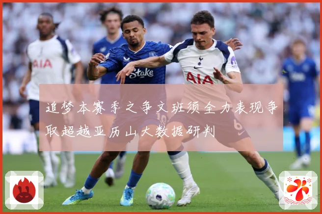 追梦本赛季之争文班须全力表现争取超越亚历山大数据研判