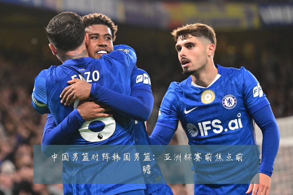 中国男篮对阵韩国男篮:亚洲杯赛前焦点前瞻
